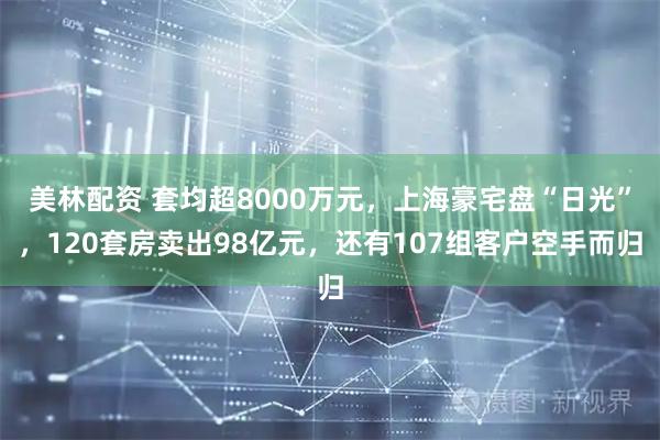 美林配资 套均超8000万元,上海豪宅盘“日光”,120套房卖出98亿元,还有107组客户空手而归