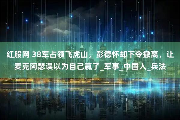 红股网 38军占领飞虎山，彭德怀却下令撤离，让麦克阿瑟误以为自己赢了_军事_中国人_兵法