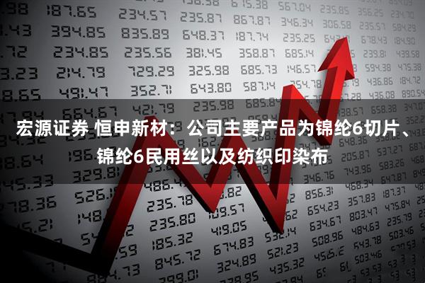 宏源证券 恒申新材：公司主要产品为锦纶6切片、锦纶6民用丝以及纺织印染布