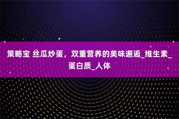 策略宝 丝瓜炒蛋,双重营养的美味邂逅_维生素_蛋白质_人体