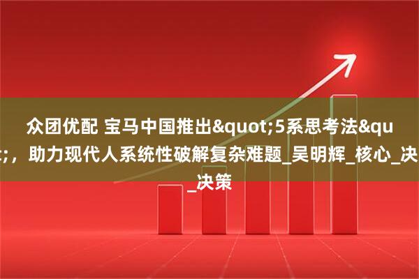 众团优配 宝马中国推出"5系思考法"，助力现代人系统性破解复杂难题_吴明辉_核心_决策