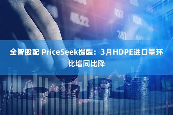 全智股配 PriceSeek提醒：3月HDPE进口量环比增同比降