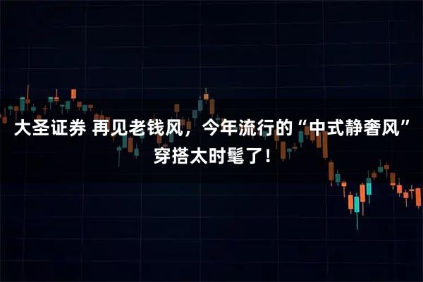 大圣证券 再见老钱风，今年流行的“中式静奢风”穿搭太时髦了！