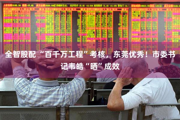 全智股配 “百千万工程”考核，东莞优秀！市委书记韦皓“晒”成效
