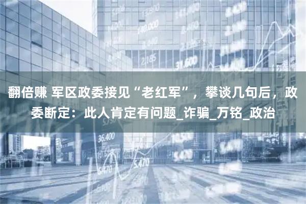 翻倍赚 军区政委接见“老红军”，攀谈几句后，政委断定：此人肯定有问题_诈骗_万铭_政治
