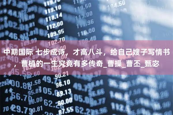 中期国际 七步成诗，才高八斗，给自己嫂子写情书，曹植的一生究竟有多传奇_曹操_曹丕_甄宓
