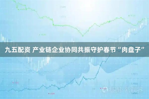 九五配资 产业链企业协同共振守护春节“肉盘子”