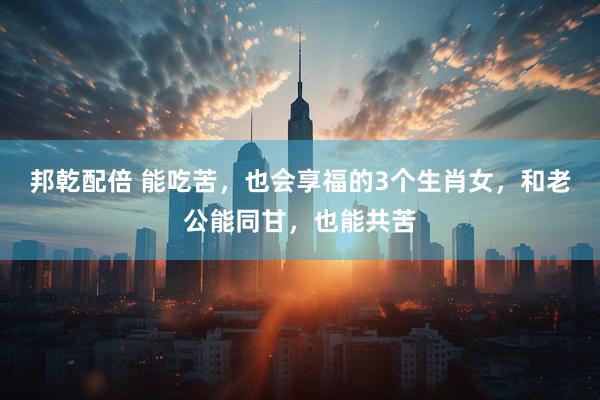 邦乾配倍 能吃苦，也会享福的3个生肖女，和老公能同甘，也能共苦