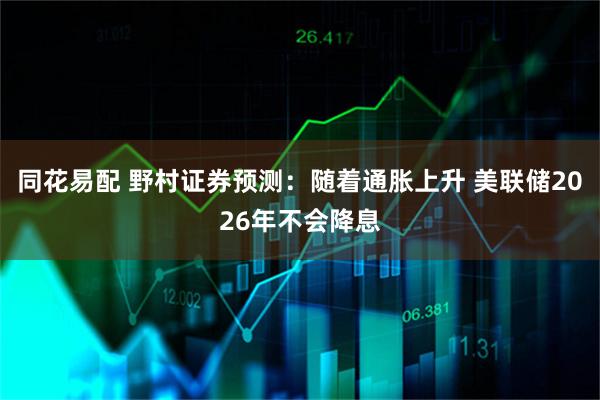 同花易配 野村证券预测：随着通胀上升 美联储2026年不会降息
