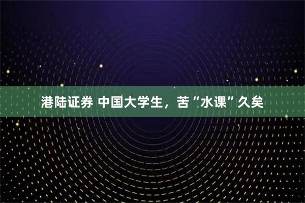 港陆证券 中国大学生，苦“水课”久矣