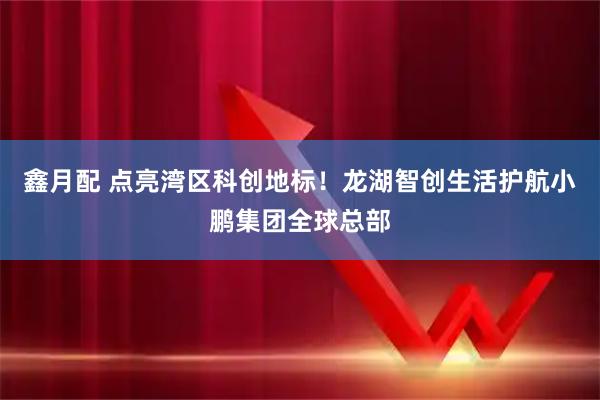 鑫月配 点亮湾区科创地标！龙湖智创生活护航小鹏集团全球总部