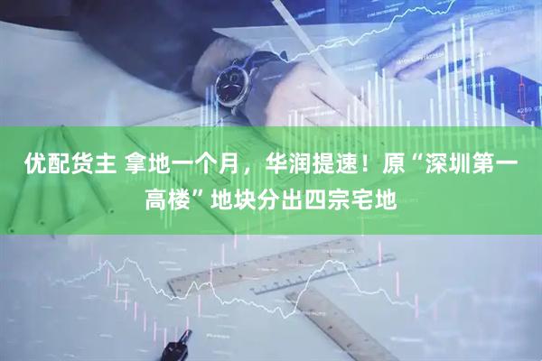 优配货主 拿地一个月，华润提速！原“深圳第一高楼”地块分出四宗宅地
