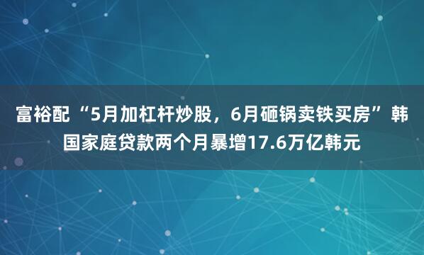 富裕配 “5月加杠杆炒股，6月砸锅卖铁买房” 韩国家庭贷款两个月暴增17.6万亿韩元