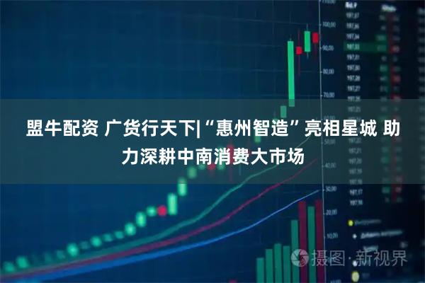 盟牛配资 广货行天下|“惠州智造”亮相星城 助力深耕中南消费大市场