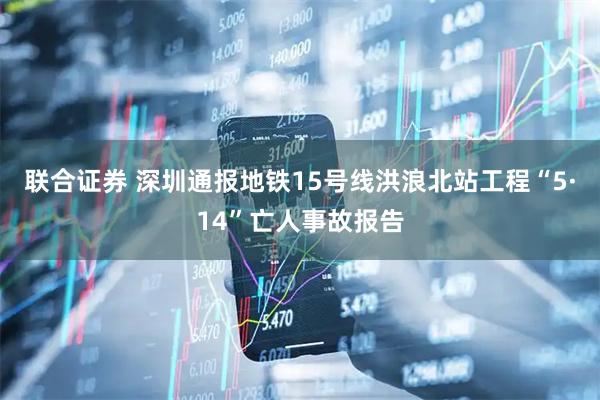 联合证券 深圳通报地铁15号线洪浪北站工程“5·14”亡人事故报告