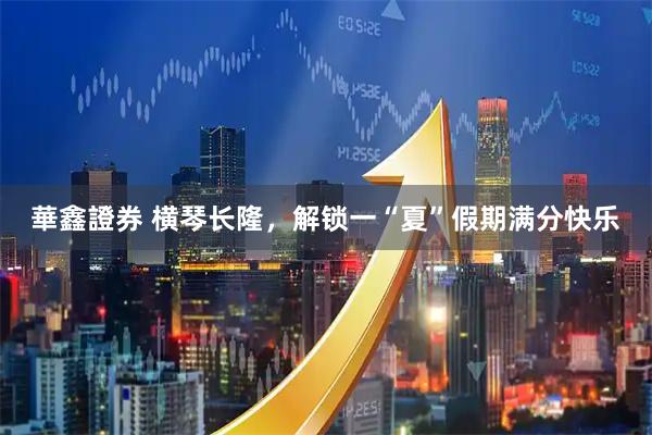 華鑫證券 横琴长隆，解锁一“夏”假期满分快乐