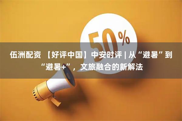 伍洲配资 【好评中国】中安时评 | 从“避暑”到“避暑+”，文旅融合的新解法
