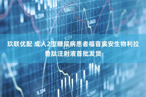 玖联优配 成人2型糖尿病患者福音宸安生物利拉鲁肽注射液首批发货
