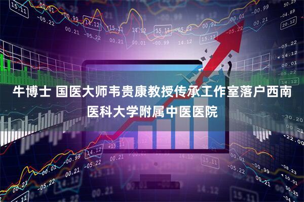 牛博士 国医大师韦贵康教授传承工作室落户西南医科大学附属中医医院